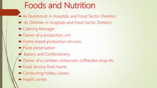 Foods and Nutrition
 As Nutritionist in Hospitals and Food Sector Dietetics
 As Dietitian in Hospitals and Food Sector Dietetics
 Catering Manager
 Owner of a production unit
 Home based production services
 Food preservation
 Bakery and Confectionery
 Owner of a canteen, restaurant, coffee/tea shop etc.
 Food Service from home
 Conducting hobby classes
 Health centre
 