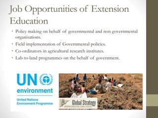 Job Opportunities of Extension
Education
• Policy making on behalf of governmental and non governmental
organisations.
• Field implementation of Governmental policies.
• Co-ordinators in agricultural research institutes.
• Lab-to-land programmes on the behalf of government.
 
