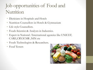 Job opportunities of Food and
Nutrition
• Dieticians in Hospitals and Hotels
• Nutrition Counsellors in Hotels & Gymnasium
• Life style Counsellors.
• Foods Scientist & Analysts in Industries.
• Expert in National /International agencies like UNICEF,
CARE,CRY.ICMR ,NIN etc
• Foods Technologists & Researchers.
• Food Testers
 