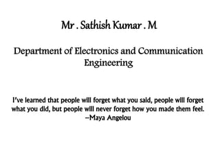 Mr . Sathish Kumar . M
Department of Electronics and Communication
Engineering
I’ve learned that people will forget what you said, people will forget
what you did, but people will never forget how you made them feel.
–Maya Angelou
 