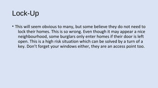 Lock-Up
• This will seem obvious to many, but some believe they do not need to
lock their homes. This is so wrong. Even though it may appear a nice
neighbourhood, some burglars only enter homes if their door is left
open. This is a high risk situation which can be solved by a turn of a
key. Don’t forget your windows either, they are an access point too.
 