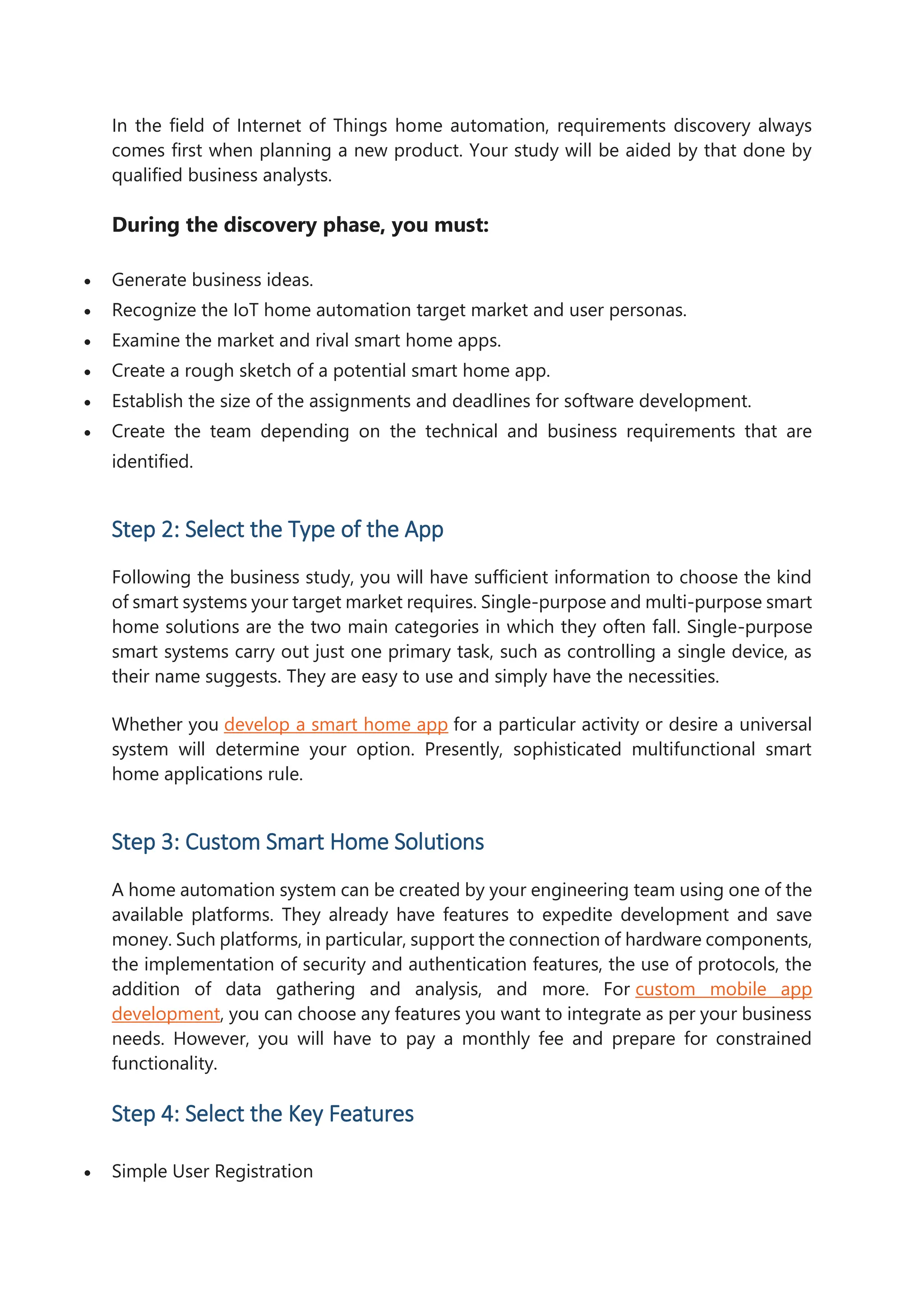 In the field of Internet of Things home automation, requirements discovery always
comes first when planning a new product. Your study will be aided by that done by
qualified business analysts.
During the discovery phase, you must:
 Generate business ideas.
 Recognize the IoT home automation target market and user personas.
 Examine the market and rival smart home apps.
 Create a rough sketch of a potential smart home app.
 Establish the size of the assignments and deadlines for software development.
 Create the team depending on the technical and business requirements that are
identified.
Step 2: Select the Type of the App
Following the business study, you will have sufficient information to choose the kind
of smart systems your target market requires. Single-purpose and multi-purpose smart
home solutions are the two main categories in which they often fall. Single-purpose
smart systems carry out just one primary task, such as controlling a single device, as
their name suggests. They are easy to use and simply have the necessities.
Whether you develop a smart home app for a particular activity or desire a universal
system will determine your option. Presently, sophisticated multifunctional smart
home applications rule.
Step 3: Custom Smart Home Solutions
A home automation system can be created by your engineering team using one of the
available platforms. They already have features to expedite development and save
money. Such platforms, in particular, support the connection of hardware components,
the implementation of security and authentication features, the use of protocols, the
addition of data gathering and analysis, and more. For custom mobile app
development, you can choose any features you want to integrate as per your business
needs. However, you will have to pay a monthly fee and prepare for constrained
functionality.
Step 4: Select the Key Features
 Simple User Registration
 