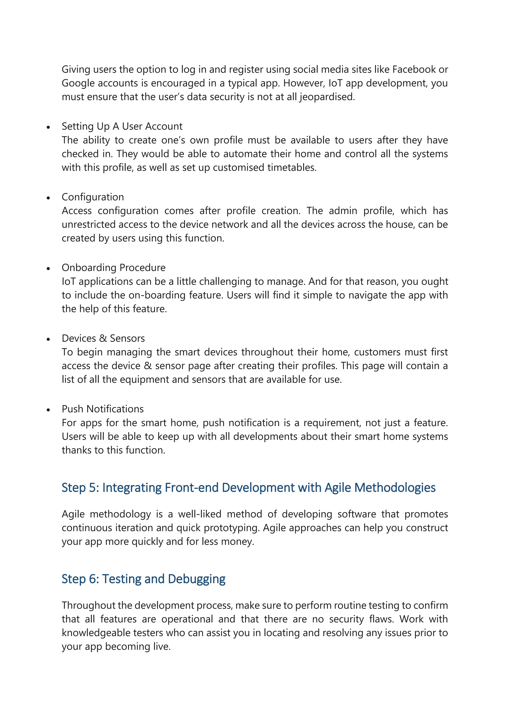 Giving users the option to log in and register using social media sites like Facebook or
Google accounts is encouraged in a typical app. However, IoT app development, you
must ensure that the user’s data security is not at all jeopardised.
 Setting Up A User Account
The ability to create one’s own profile must be available to users after they have
checked in. They would be able to automate their home and control all the systems
with this profile, as well as set up customised timetables.
 Configuration
Access configuration comes after profile creation. The admin profile, which has
unrestricted access to the device network and all the devices across the house, can be
created by users using this function.
 Onboarding Procedure
IoT applications can be a little challenging to manage. And for that reason, you ought
to include the on-boarding feature. Users will find it simple to navigate the app with
the help of this feature.
 Devices & Sensors
To begin managing the smart devices throughout their home, customers must first
access the device & sensor page after creating their profiles. This page will contain a
list of all the equipment and sensors that are available for use.
 Push Notifications
For apps for the smart home, push notification is a requirement, not just a feature.
Users will be able to keep up with all developments about their smart home systems
thanks to this function.
Step 5: Integrating Front-end Development with Agile Methodologies
Agile methodology is a well-liked method of developing software that promotes
continuous iteration and quick prototyping. Agile approaches can help you construct
your app more quickly and for less money.
Step 6: Testing and Debugging
Throughout the development process, make sure to perform routine testing to confirm
that all features are operational and that there are no security flaws. Work with
knowledgeable testers who can assist you in locating and resolving any issues prior to
your app becoming live.
 