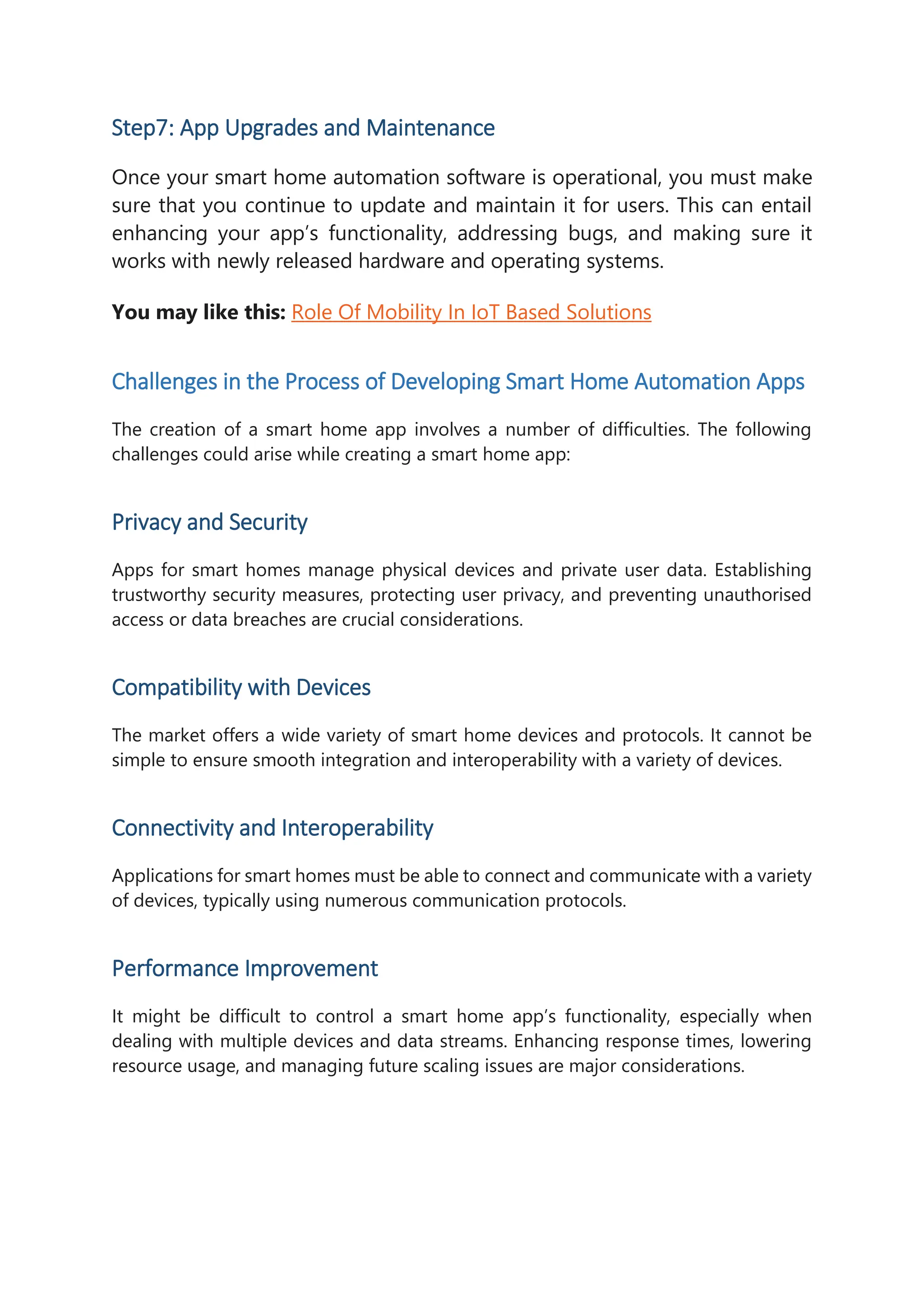 Step7: App Upgrades and Maintenance
Once your smart home automation software is operational, you must make
sure that you continue to update and maintain it for users. This can entail
enhancing your app’s functionality, addressing bugs, and making sure it
works with newly released hardware and operating systems.
You may like this: Role Of Mobility In IoT Based Solutions
Challenges in the Process of Developing Smart Home Automation Apps
The creation of a smart home app involves a number of difficulties. The following
challenges could arise while creating a smart home app:
Privacy and Security
Apps for smart homes manage physical devices and private user data. Establishing
trustworthy security measures, protecting user privacy, and preventing unauthorised
access or data breaches are crucial considerations.
Compatibility with Devices
The market offers a wide variety of smart home devices and protocols. It cannot be
simple to ensure smooth integration and interoperability with a variety of devices.
Connectivity and Interoperability
Applications for smart homes must be able to connect and communicate with a variety
of devices, typically using numerous communication protocols.
Performance Improvement
It might be difficult to control a smart home app’s functionality, especially when
dealing with multiple devices and data streams. Enhancing response times, lowering
resource usage, and managing future scaling issues are major considerations.
 