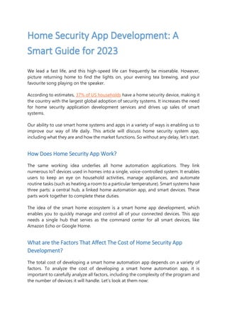 Home Security App Development: A
Smart Guide for 2023
We lead a fast life, and this high-speed life can frequently be miserable. However,
picture returning home to find the lights on, your evening tea brewing, and your
favourite song playing on the speaker.
According to estimates, 37% of US households have a home security device, making it
the country with the largest global adoption of security systems. It increases the need
for home security application development services and drives up sales of smart
systems.
Our ability to use smart home systems and apps in a variety of ways is enabling us to
improve our way of life daily. This article will discuss home security system app,
including what they are and how the market functions. So without any delay, let’s start.
How Does Home Security App Work?
The same working idea underlies all home automation applications. They link
numerous IoT devices used in homes into a single, voice-controlled system. It enables
users to keep an eye on household activities, manage appliances, and automate
routine tasks (such as heating a room to a particular temperature). Smart systems have
three parts: a central hub, a linked home automation app, and smart devices. These
parts work together to complete these duties.
The idea of the smart home ecosystem is a smart home app development, which
enables you to quickly manage and control all of your connected devices. This app
needs a single hub that serves as the command center for all smart devices, like
Amazon Echo or Google Home.
What are the Factors That Affect The Cost of Home Security App
Development?
The total cost of developing a smart home automation app depends on a variety of
factors. To analyze the cost of developing a smart home automation app, it is
important to carefully analyze all factors, including the complexity of the program and
the number of devices it will handle. Let’s look at them now:
 