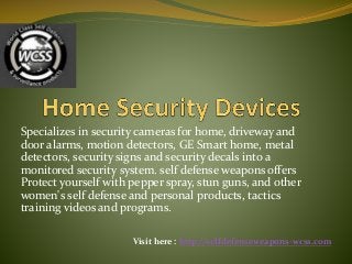 Specializes in security cameras for home, driveway and
door alarms, motion detectors, GE Smart home, metal
detectors, security signs and security decals into a
monitored security system. self defense weapons offers
Protect yourself with pepper spray, stun guns, and other
women's self defense and personal products, tactics
training videos and programs.
Visit here : http://selfdefenseweapons-wcss.com
 