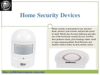 Home Security Devices
Home security system protects you and your
home, protects your treasure and provides peace
of mind. World-class Security Solutions provides
one of the best home security devices. It offers
door protector alarm, glass breakage alarm, small
or large alarmed padlock, Pool Protector and
outdoor wireless home security motion sensor.
http://selfdefenseweapons-wcss.com/
 