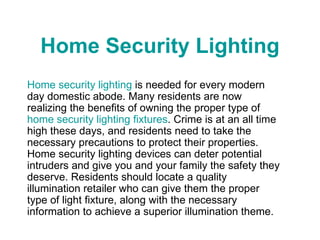Home Security Lighting Home security lighting  is needed for every modern day domestic abode. Many residents are now realizing the benefits of owning the proper type of  home security lighting fixtures . Crime is at an all time high these days, and residents need to take the necessary precautions to protect their properties. Home security lighting devices can deter potential intruders and give you and your family the safety they deserve. Residents should locate a quality illumination retailer who can give them the proper type of light fixture, along with the necessary information to achieve a superior illumination theme. 