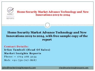 Contact Details:
Irfan Tamboli (Head Of Sales)
Market Insights Reports
Phone: + 1704 266 3234
Mob: +91-750-707-8687
Home Security Market Advance Technology and New
Innovations 2019 to 2024
Home Security Market Advance Technology and New
Innovations 2019 to 2024, with free sample copy of the
report
irfan@markertinsightsreports.comsales@markertinsightsreports.com
 