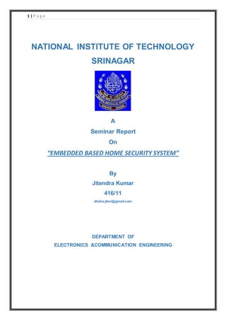 1 | P a g e 
NATIONAL INSTITUTE OF TECHNOLOGY 
SRINAGAR 
A 
Seminar Report 
On 
“EMBEDDED BASED HOME SECURITY SYSTEM” 
By 
Jitendra Kumar 
416/11 
dhaka.jiten@gmail.com 
DEPARTMENT OF 
ELECTRONICS &COMMUNICATION ENGINEERING 
 