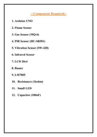 -: Component Required:-
1. Arduino UNO
2. Flame Sensor
3. Gas Sensor (MQ-6)
4. PIR Sensor (HC-SR501)
5. Vibration Sensor (SW-420)
6. Infrared Sensor
7. LCD 20x4
8. Buzzer
9. LM7805
10. Resistances (1kohm)
11. Small LED
12. Capacitor (100uF)
 