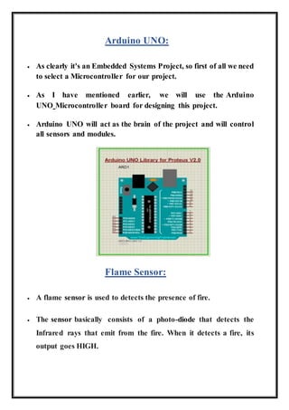 Arduino UNO:
 As clearly it's an Embedded Systems Project, so first of all we need
to select a Microcontroller for our project.
 As I have mentioned earlier, we will use the Arduino
UNO Microcontroller board for designing this project.
 Arduino UNO will act as the brain of the project and will control
all sensors and modules.
Flame Sensor:
 A flame sensor is used to detects the presence of fire.
 The sensor basically consists of a photo-diode that detects the
Infrared rays that emit from the fire. When it detects a fire, its
output goes HIGH.
 