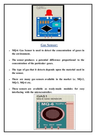 Gas Sensor:
 MQ-6 Gas Sensor is used to detect the concentration of gases in
the environment.
 The sensor produces a potential difference proportional to the
concentration of the particular gases.
 The type of gas that it detects depends upon the material used in
the sensor.
 There are many gas sensors available in the market i.e. MQ-2,
MQ-3, MQ-4 etc.
 These sensors are available as ready-made modules for easy
interfacing with the microcontroller.
 