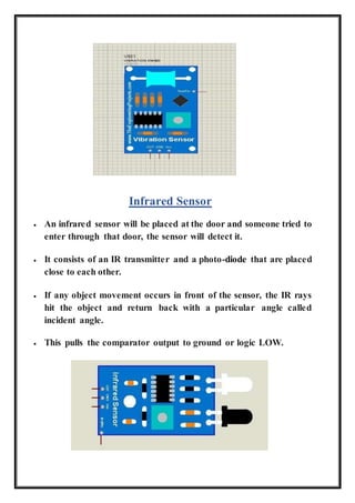 Infrared Sensor
 An infrared sensor will be placed at the door and someone tried to
enter through that door, the sensor will detect it.
 It consists of an IR transmitter and a photo-diode that are placed
close to each other.
 If any object movement occurs in front of the sensor, the IR rays
hit the object and return back with a particular angle called
incident angle.
 This pulls the comparator output to ground or logic LOW.
 