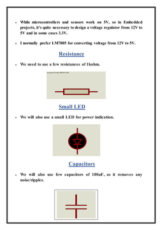  While microcontrollers and sensors work on 5V, so in Embedded
projects, it's quite necessary to design a voltage regulator from 12V to
5V and in some cases 3.3V.
 I normally prefer LM7805 for converting voltage from 12V to 5V.
Resistance
 We need to use a few resistances of 1kohm.
Small LED
 We will also use a small LED for power indication.
Capacitors
 We will also use few capacitors of 100uF, as it removes any
noise/ripples.
 