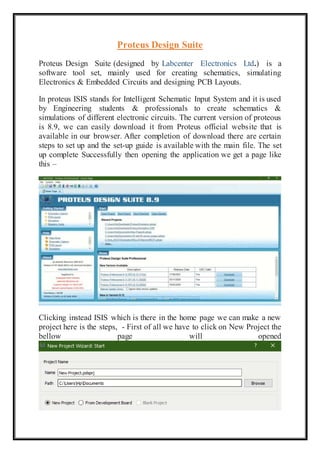 Proteus Design Suite
Proteus Design Suite (designed by Labcenter Electronics Ltd.) is a
software tool set, mainly used for creating schematics, simulating
Electronics & Embedded Circuits and designing PCB Layouts.
In proteus ISIS stands for Intelligent Schematic Input System and it is used
by Engineering students & professionals to create schematics &
simulations of different electronic circuits. The current version of proteous
is 8.9, we can easily download it from Proteus official website that is
available in our browser. After completion of download there are certain
steps to set up and the set-up guide is available with the main file. The set
up complete Successfully then opening the application we get a page like
this –
Clicking instead ISIS which is there in the home page we can make a new
project here is the steps, - First of all we have to click on New Project the
bellow page will opened
 