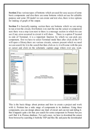Section 2 has various types of bottoms which are used for easy access of some
basic components and also there are some bottoms which are use for editable
purpose and some 2D model we can create and text also, there is two options
for making of graph of the output.
Section 3 is basically running section there are bottoms which we are using
to run or test the circuit, first bottom is to start the run the sensor or component
next there was a stop icon next to there is a message section in which we can
see if any error occurred in circuit it will show. There is a option P located
in side of Terminal, it is a important function by which we can pick any
component, first we have to select Terminal mode then after click on the P it
will open a library there are various circuits, sensors present which we need
we can search for it in the search bar then click on it, it will come with the pen
or cursor and click on the schematic capture page where ever you want.
This is the basic things about proteus and how to create a project and work
with it. Proteus has a wide range of components in its database. Using these
components, you can design almost any kind of circuit and can test and debug it.
But it happens quite a lot that you search for some component in Proteus but you
can't find it in Proteus database. For such cases, we have to download the sensor
from browser by searching it both the TEP and Hex file and paste the downloaded
 