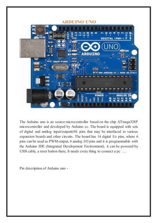 ARDUINO UNO
The Arduino uno is an source microcontroller based on the chip ATmega328P
microcontroller and developed by Arduino cc. The board is equipped with sets
of digital and antilog input/output(i/0) pins that may be interfaced to various
expansion boards and other circuits. The board has 14 digital I/o pins, where 6
pins can be used as PWM output, 6 analog I/O pins and it is programmable with
the Arduino IDE (Integrated Development Environment), it can be powered by
USB cable, a reset button there, It needs every thing to connect a pc ….
Pin description of Arduino uno -
 
