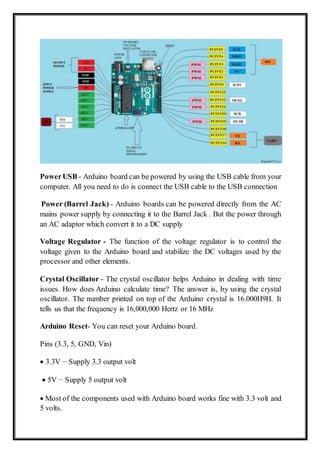 PowerUSB - Arduino board can be powered by using the USB cable from your
computer. All you need to do is connect the USB cable to the USB connection
Power (Barrel Jack) - Arduino boards can be powered directly from the AC
mains power supply by connecting it to the Barrel Jack . But the power through
an AC adaptor which convert it to a DC supply
Voltage Regulator - The function of the voltage regulator is to control the
voltage given to the Arduino board and stabilize the DC voltages used by the
processor and other elements.
Crystal Oscillator - The crystal oscillator helps Arduino in dealing with time
issues. How does Arduino calculate time? The answer is, by using the crystal
oscillator. The number printed on top of the Arduino crystal is 16.000H9H. It
tells us that the frequency is 16,000,000 Hertz or 16 MHz
Arduino Reset- You can reset your Arduino board.
Pins (3.3, 5, GND, Vin)
 3.3V − Supply 3.3 output volt
 5V − Supply 5 output volt
 Most of the components used with Arduino board works fine with 3.3 volt and
5 volts.
 