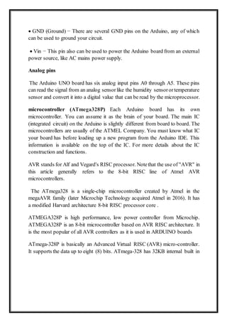  GND (Ground) − There are several GND pins on the Arduino, any of which
can be used to ground your circuit.
 Vin − This pin also can be used to power the Arduino board from an external
power source, like AC mains power supply.
Analog pins
The Arduino UNO board has six analog input pins A0 through A5. These pins
can read the signal from an analog sensorlike the humidity sensorortemperature
sensor and convert it into a digital value that can be read by the microprocessor.
microcontroller (ATmega328P) Each Arduino board has its own
microcontroller. You can assume it as the brain of your board. The main IC
(integrated circuit) on the Arduino is slightly different from board to board. The
microcontrollers are usually of the ATMEL Company. You must know what IC
your board has before loading up a new program from the Arduino IDE. This
information is available on the top of the IC. For more details about the IC
construction and functions.
AVR stands for Alf and Vegard's RISC processor. Notethat the use of "AVR" in
this article generally refers to the 8-bit RISC line of Atmel AVR
microcontrollers.
The ATmega328 is a single-chip microcontroller created by Atmel in the
megaAVR family (later Microchip Technology acquired Atmel in 2016). It has
a modified Harvard architecture 8-bit RISC processor core .
ATMEGA328P is high performance, low power controller from Microchip.
ATMEGA328P is an 8-bit microcontroller based on AVR RISC architecture. It
is the most popular of all AVR controllers as it is used in ARDUINO boards
ATmega-328P is basically an Advanced Virtual RISC (AVR) micro-controller.
It supports the data up to eight (8) bits. ATmega-328 has 32KB internal built in
 