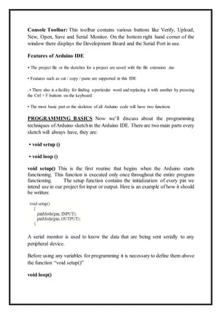Console Toolbar: This toolbar contains various buttons like Verify, Upload,
New, Open, Save and Serial Monitor. On the bottom right hand corner of the
window there displays the Development Board and the Serial Port in use.
Features of Arduino IDE
• The project file or the sketches for a project are saved with the file extension .ino
• Features such as cut / copy / paste are supported in this IDE
. • There also is a facility for finding a particular word and replacing it with another by pressing
the Ctrl + F buttons on the keyboard
• The most basic part or the skeleton of all Arduino code will have two functions
PROGRAMMING BASICS Now we’ll discuss about the programming
techniques ofArduino sketchin the Arduino IDE. There are two main parts every
sketch will always have, they are:
• void setup ()
• void loop ()
void setup() This is the first routine that begins when the Arduino starts
functioning. This function is executed only once throughout the entire program
functioning. The setup function contains the initialization of every pin we
intend use in our project for input or output. Here is an example of how it should
be written:
A serial monitor is used to know the data that are being sent serially to any
peripheral device.
Before using any variables for programming it is necessary to define them above
the function “void setup()”
void loop()
 