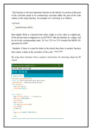 This function is the next important function in the Sketch. It consists of that part
of the code that needs to be continuously executed unlike the part of the code
written in the setup function. An example of a void loop is as follows:
Here digital Write is a function that writes a high or a low value to a digital pin.
If the pin has been configured as an OUTPUT with pin Mode(), its voltage will
be set to the corresponding value: 5V (or 3.3V on 3.3V boards) for HIGH, 0V
(ground) for LOW.
. Similarly if there is a need for delay in the sketch then there is another function
that creates a delay in the execution of the code.
By using these function I have created a sketch here for detecting object by IR
sensor
 