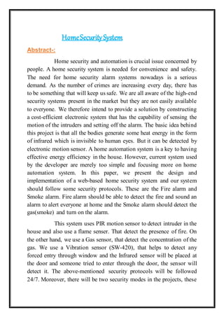 HomeSecuritySystem
Abstract-:
Home security and automation is crucial issue concerned by
people. A home security system is needed for convenience and safety.
The need for home security alarm systems nowadays is a serious
demand. As the number of crimes are increasing every day, there has
to be something that will keep us safe. We are all aware of the high-end
security systems present in the market but they are not easily available
to everyone. We therefore intend to provide a solution by constructing
a cost-efficient electronic system that has the capability of sensing the
motion of the intruders and setting off the alarm. The basic idea behind
this project is that all the bodies generate some heat energy in the form
of infrared which is invisible to human eyes. But it can be detected by
electronic motion sensor. A home automation system is a key to having
effective energy efficiency in the house. However, current system used
by the developer are merely too simple and focusing more on home
automation system. In this paper, we present the design and
implementation of a web-based home security system and our system
should follow some security protocols. These are the Fire alarm and
Smoke alarm. Fire alarm should be able to detect the fire and sound an
alarm to alert everyone at home and the Smoke alarm should detect the
gas(smoke) and turn on the alarm.
This system uses PIR motion sensor to detect intruder in the
house and also use a flame senser. That detect the presence of fire. On
the other hand, we use a Gas sensor, that detect the concentration of the
gas. We use a Vibration sensor (SW-420), that helps to detect any
forced entry through window and the Infrared sensor will be placed at
the door and someone tried to enter through the door, the sensor will
detect it. The above-mentioned security protocols will be followed
24/7. Moreover, there will be two security modes in the projects, these
 