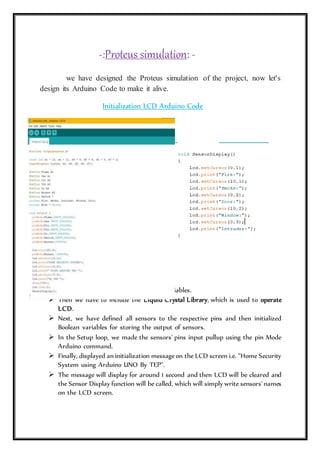 -:Proteus simulation: -
we have designed the Proteus simulation of the project, now let's
design its Arduino Code to make it alive.
Initialization LCD Arduino Code
 First of all, we need to define all our variables.
 Then we have to include the Liquid Crystal Library, which is used to operate
LCD.
 Next, we have defined all sensors to the respective pins and then initialized
Boolean variables for storing the output of sensors.
 In the Setup loop, we made the sensors' pins input pullup using the pin Mode
Arduino command.
 Finally, displayed an initialization messageon the LCD screen i.e. "Home Security
System using Arduino UNO By TEP".
 The message will display for around 1 second and then LCD will be cleared and
the Sensor Display function will be called, which will simply write sensors'names
on the LCD screen.
 