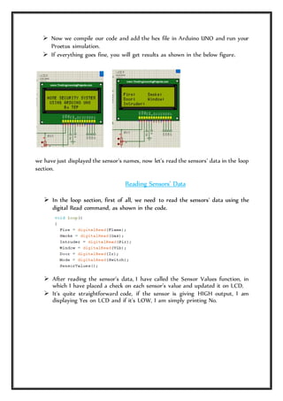  Now we compile our code and add the hex file in Arduino UNO and run your
Proetus simulation.
 If everything goes fine, you will get results as shown in the below figure.
we have just displayed the sensor's names, now let's read the sensors' data in the loop
section.
Reading Sensors' Data
 In the loop section, first of all, we need to read the sensors' data using the
digital Read command, as shown in the code.
 After reading the sensor's data, I have called the Sensor Values function, in
which I have placed a check on each sensor's value and updated it on LCD.
 It's quite straightforward code, if the sensor is giving HIGH output, I am
displaying Yes on LCD and if it's LOW, I am simply printing No.
 