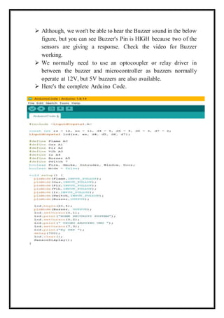  Although, we won't be able to hear the Buzzer sound in the below
figure, but you can see Buzzer's Pin is HIGH because two of the
sensors are giving a response. Check the video for Buzzer
working.
 We normally need to use an optocoupler or relay driver in
between the buzzer and microcontroller as buzzers normally
operate at 12V, but 5V buzzers are also available.
 Here's the complete Arduino Code.
 