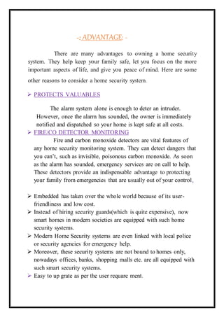 -: ADVANTAGE: -
There are many advantages to owning a home security
system. They help keep your family safe, let you focus on the more
important aspects of life, and give you peace of mind. Here are some
other reasons to consider a home security system.
 PROTECTS VALUABLES
The alarm system alone is enough to deter an intruder.
However, once the alarm has sounded, the owner is immediately
notified and dispatched so your home is kept safe at all costs.
 FIRE/CO DETECTOR MONITORING
Fire and carbon monoxide detectors are vital features of
any home security monitoring system. They can detect dangers that
you can’t, such as invisible, poisonous carbon monoxide. As soon
as the alarm has sounded, emergency services are on call to help.
These detectors provide an indispensable advantage to protecting
your family from emergencies that are usually out of your control.
 Embedded has taken over the whole world because of its user-
friendliness and low cost.
 Instead of hiring security guards(which is quite expensive), now
smart homes in modern societies are equipped with such home
security systems.
 Modern Home Security systems are even linked with local police
or security agencies for emergency help.
 Moreover, these security systems are not bound to homes only,
nowadays offices, banks, shopping malls etc. are all equipped with
such smart security systems.
 Easy to up grate as per the user requare ment.
 