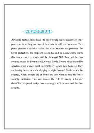 -:conclusion:-
Advanced technologies make life easier where people can protect their
properties from burglars even if they exist in different locations. This
paper presents a security system that uses Arduino and proteous for
home protection. The proposed system has an Fire alarm, Smoke alarm
this two security protocols will be followed 24/7. there will be two
security modes i.e Secure Mode,Normal Mode. Secure Mode should be
selected, when owners want to completely secure their home i.e. they
are leaving home or while sleeping at night. Normal Mode should be
selected, when owners are at home and just want to take the basic
security measures. This can reduce the risk of having a burglar
threat.The proposed design has advantages of low cost and flexible
security.
 