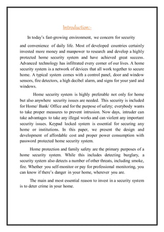 Introduction:-
In today’s fast-growing environment, we concern for security
and convenience of daily life. Most of developed countries certainly
invested more money and manpower to research and develop a highly
protected home security system and have achieved great success.
Advanced technology has infiltrated every corner of our lives. A home
security system is a network of devices that all work together to secure
home. A typical system comes with a control panel, door and window
sensors, fire detectors, a high decibel alarm, and signs for your yard and
windows.
Home security system is highly preferable not only for home
but also anywhere security issues are needed. This security is included
for Home/ Bank/ Office and for the purpose of safety; everybody wants
to take proper measures to prevent intrusion. Now days, intruder can
take advantages to take any illegal works and can violent any important
security issues. Keypad locked system is essential for securing any
home or institutions. In this paper, we present the design and
development of affordable cost and proper power consumption with
password protected home security system.
Home protection and family safety are the primary purposes of a
home security system. While this includes detecting burglary, a
security system also detects a number of other threats, including smoke,
fire. Whether you self-monitor or pay for professional monitoring, you
can know if there’s danger in your home, wherever you are.
The main and most essential reason to invest in a security system
is to deter crime in your home.
 