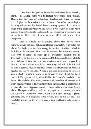 We have designed an interesting and cheap home security
alarm. This Gadget helps you to protect your house from thieves.
During this fast pace of technology development, there are many
technologies can be used to secure the home. One of the technologies
is using microcontroller-based home security system. It is built to
monitor the doors and windows of a house. It will trigger an alarm when
persons tried to break into the house. In this project we are going to use
an Arduino Uno, PIR Sensor module, LCD and some other
components.
This is a basic motion-sensing alarm that detects when
someone enters the area. When an intruder is detected, it activates the
alarm. Our body generates heat energy in the form of infrared which is
invisible to human eyes. But it can be detected by electronic sensor.
This type of sensor is made up of crystalline material that is
Pyroelectric. In this project, we are using P.I.R. Motion Sensor Module
as an infrared sensor that generates electric charge when exposed in
heat and sends a signal to Arduino. According to level of the infrared
in front of sensor, Arduino displays the status on LCD and start buzzing
speaker and glows the LED. A simple program is running on Arduino
which checks sensor if anything is moved or new object has been
detected. The system is fully controlled by the ‘powerful’ Arduino Uno
board. The Arduino Uno board, continuously monitors all sensors, and
if any security threat is detected from these sensors, then a combination
of three alarms is triggered, namely; visual, audio and/or phone-based
alarm. The system offers a ‘safe’ security system, in that only the user
can activate or deactivate the two operational modes, through a phone
call made only from his phone to the system, unlike other systems. This
capability means that the security system is in itself minimally prone to
attack.
 