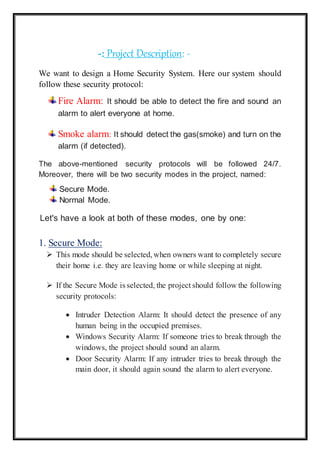 -: Project Description: -
We want to design a Home Security System. Here our system should
follow these security protocol:
Fire Alarm: It should be able to detect the fire and sound an
alarm to alert everyone at home.
Smoke alarm: It should detect the gas(smoke) and turn on the
alarm (if detected).
The above-mentioned security protocols will be followed 24/7.
Moreover, there will be two security modes in the project, named:
Secure Mode.
Normal Mode.
Let's have a look at both of these modes, one by one:
1. Secure Mode:
 This mode should be selected,when owners want to completely secure
their home i.e. they are leaving home or while sleeping at night.
 If the Secure Mode is selected, the project should follow the following
security protocols:
 Intruder Detection Alarm: It should detect the presence of any
human being in the occupied premises.
 Windows Security Alarm: If someone tries to break through the
windows, the project should sound an alarm.
 Door Security Alarm: If any intruder tries to break through the
main door, it should again sound the alarm to alert everyone.
 