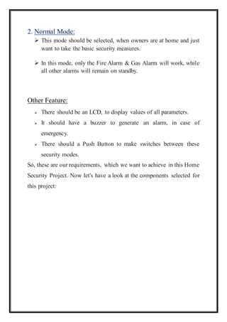 2. Normal Mode:
 This mode should be selected, when owners are at home and just
want to take the basic security measures.
 In this mode, only the Fire Alarm & Gas Alarm will work, while
all other alarms will remain on standby.
1. Secure Mode
Other Feature:
 There should be an LCD, to display values of all parameters.
 It should have a buzzer to generate an alarm, in case of
emergency.
 There should a Push Button to make switches between these
security modes.
So, these are our requirements, which we want to achieve in this Home
Security Project. Now let's have a look at the components selected for
this project:
 