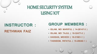 HOME SECURITY SYSTEM
USING IOT
INSTRUCTOR :
RETHWAN FAIZ
GROUP MEMBERS :
• ISLAM, MD MARIFUL ( 14-28147-3 )
• ISLAM, MD TAJUL ( 16-32477-2 )
• HASSAN, MEHEDI ( 16-31681-1 )
• TASNEEM, RIFATUL ( 15-29048-1 )
 