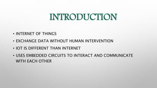 INTRODUCTION
• INTERNET OF THINGS
• EXCHANGE DATA WITHOUT HUMAN INTERVENTION
• IOT IS DIFFERENT THAN INTERNET
• USES EMBEDDED CIRCUITS TO INTERACT AND COMMUNICATE
WITH EACH OTHER
 