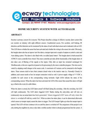 HOME SECURITY SYSTEM WITH AUTO DIALER

ABSTRACT

Security is primary concern for everyone. This Project describes a design of effective security alarm system that
can monitor an industry with eight different sensors. Unauthorized access, Fire accident, wall braking, IR
detection, and fire detection can be monitored by the status of each individual sensor and is indicated with an LED.
This LED shows whether the sensor has been activated and whether the wiring to the sensor isin order. Obviously,
this burglar alarm also has an input to 'arm' the alarm, a tamper input and a couple of outputs to control a siren and
Auto dialing system. The alarm is also fitted with a so-called 'panic button’. The burglar alarm is built around the
AT89C51 micro controller from Atmel. This micro controller provides all the functionality of the burglar alarm. It
also takes care of filtering of the signals at the inputs. Only after an input has remained unchanged for
30milliseconds, is this new signal level passed on for processing by the micro controller program. This time can be
varied by adopting small changes in the source code. A maximum of 8 sensors can be connected to the burglar
alarm. These sensors need to have their contacts closed when in the inactive state (i.e. Normally Closed). In
addition, each sensor needs to have its tamper connection wired as well. A power supply voltage of +5 VDC is
available for each sensor at the corresponding wiring terminals. Eight LEDs indicate the status of the
corresponding sensors. When the alarm has been activated, the LED of the sensor that caused the alarm will light
up, or flash in the event of a cable failure.

When the alarm is armed, the LED 'alarm armed' will flash during the exit-delay. After the exit-delay, the LED
will light continuously. The LED alarm triggered LED ‘flashes during the entry-delay and will turn on
continuously once an actual alarm has been generated. 'Alarm triggered LED’ turns off only when the
alarm is switched off with key switch Sw1. When an alarm has taken place, it can be determined afterwards
which sensor (or tamper input) caused the alarm to trigger. The LED 'tamper' lights up when the tamper input is
opened. This LED will also continue to be on until the alarm is switched off. The uniqueness of this project is not
only alerting the neighbors by siren, it also dials a mobile number which is already programmed into the system. A
 