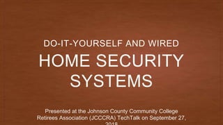 HOME SECURITY
SYSTEMS
DO-IT-YOURSELF AND WIRED
Presented at the Johnson County Community College
Retirees Association (JCCCRA) TechTalk on September 27,
 