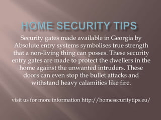 Security gates made available in Georgia by
Absolute entry systems symbolises true strength
that a non-living thing can posses. These security
entry gates are made to protect the dwellers in the
home against the unwanted intruders. These
doors can even stop the bullet attacks and
withstand heavy calamities like fire.
visit us for more information http://homesecuritytips.eu/
 