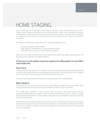 Chapter 5Page 7
In fact, their 2013 study on both vacant and occupied homes showed that staged properties spent 72% 
less time on the market than non­staged properties.
So how can we work together to get your property into selling shape? Let's just follow 
some simple rules.
First. Fix it.
Anything that is in your house that is in disrepair and can be easily ﬁxed should be addressed before the 
home goes up for sale. We'll want to pay particular attention to the front exterior and the most important 
rooms in the house: The master bedroom, the kitchen, and the living room.
Having a property that looks well maintained is a huge advantage with motivated buyers.
Next. Clean it.
Clean, clean and more clean. From the inside out, a clean listing is a happy listing. This principle is about 
generally cleanliness but it also requires you to de­clutter your house as much as possible.
If it's smaller than a grapefruit, it needs to be put away. Get rid of or pack away anything that isn't 
essential. Everything else that is small but cannot be packed should be put away in a drawer or cabinet 
during showing appointments. This also applies to things that are accumulated on a regular basis like the 
mail, or your dirty clothes.
And remember, it's not good enough to just put things away. Potential buyers will and do open closets 
and drawers throughout the house when they're looking at your listing. Be sure to keep personal items 
that you do not want on display in drawers that are clearly your personal furniture. The more organized 
you can be, the better.
Increase a property's perceived value• 
Help a listing's competitiveness in a down real estate market• 
Drastically reduce the Days on Market (DOM) of a property• 
From the day that your house goes on the market to the day it closes, your property needs to be in 
"Selling Shape". Whether you decide to hire a professional home stager or do it yourself, you and your 
family will have to cope with some inconveniences and make the transition to thinking about your house 
as a property and not a home. This can be frustrating if you're still living in your house, but the eﬀort is 
well worth it.
According to the Real Estate Staging Association, a properly staged home can:
HOME STAGING
Chapter 5
 