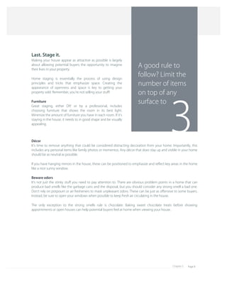 Page 8Chapter 5
3
A good rule to 
follow? Limit the 
number of items 
on top of any 
surface to
Décor
It's time to remove anything that could be considered distracting decoration from your home. Importantly, this 
includes any personal items like family photos or mementos. Any décor that does stay up and visible in your home 
should be as neutral as possible.
If you have hanging mirrors in the house, these can be positioned to emphasize and reﬂect key areas in the home 
like a nice sunny window.
Beware odors
It's not just the stinky stuﬀ you need to pay attention to. There are obvious problem points in a home that can 
produce bad smells like the garbage cans and the disposal, but you should consider any strong smell a bad one. 
Don't rely on potpourri or air fresheners to mask unpleasant odors. These can be just as oﬀensive to some buyers. 
Instead, be sure to open your windows when possible to keep fresh air circulating in the house.
The only exception to the strong smells rule is chocolate. Baking sweet chocolate treats before showing 
appointments or open houses can help potential buyers feel at home when viewing your house.
Last. Stage it.
Making your house appear as attractive as possible is largely 
about allowing potential buyers the opportunity to imagine 
their lives in your property.
Home staging is essentially the process of using design 
principles and tricks that emphasize space. Creating the 
appearance of openness and space is key to getting your 
property sold. Remember, you're not selling your stuﬀ!
Furniture
Great staging, either DIY or by a professional, includes 
choosing furniture that shows the room in its best light. 
Minimize the amount of furniture you have in each room. If it's 
staying in the house, it needs to in good shape and be visually 
appealing.
 