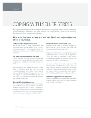 Chapter 7Page 9
Don't wait until the last minute to pack.
Whether you're hiring a moving company or 
planning to do it all on your own, you should start 
to plan and pack for your move now.
You should look to book a moving company six to 
eight weeks before your move if at all possible. 
You'll also want to interview a few moving 
companies and ask lots of questions to make sure 
you understand all the potential costs.
As you're working on packing up your stuﬀ, 
remember that one of the best ways to save your 
time and your money is to bring less. Remember 
that moving is a great opportunity to clear through 
the clutter, and anything that you don't need or 
don't want should be donated or disposed of now.
Make a moving plan for kids and/or pets.
Plan to have a friend or family member take care of 
younger children and/or pets on moving day. It will 
make the day much easier!
Understand that the jitters are normal.
You've just made a major commitment. Ask 
questions throughout the process. Part of my job is 
to provide you with information and keep you 
informed so that you are conﬁdent about your 
decisions.
Get better acquainted with the new place.
Let me help you ease the transition to your new 
environment. I can provide you with information 
on your new neighborhood, school districts, and 
more.
If you're moving with children, it's always a great 
idea to familiarize your kids with the new 
neighborhood a few times before moving day. Be 
sure to emphasize the positive aspects of the move 
and explain your reasons for relocating. You can 
also contact the school your child will be attending 
and arrange a time to visit.
Don't get blindsided by expenses.
The more you plan for your move, the less likely it is 
that you'll encounter unexpected and unbudgeted 
expenses. That being said, it's always a good idea to 
be ready for the unexpected. Keep an emergency 
fund for unexpected costs that may crop up during 
the move or as you set up your new household.
Moving is an emotional process. It can represent growth and new beginnings, but the strain of making a life 
changing decision is often fraught with mixed emotions. This is especially true if you're moving as a family 
with younger children, or moving a long distance.
Here are a few ideas on how you and your family can help mitigate the 
stress of your move.
COPING WITH SELLER STRESS
Chapter 7
 