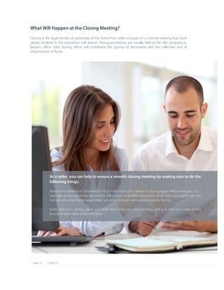 Chapter 8Page 14
As a seller, you can help to ensure a smooth closing meeting by making sure to do the 
following things:
Review the Settlement Statement or HUD­1 that the buyer's lender or closing agent will provide you 1 to 2 
days before closing. These documents will contain a detailed description of all costs associated with the 
transaction, including the exact dollar amount the buyer will need to bring to closing.
Verify with your closing agent any other items that you need to bring with you such as a valid driver's 
license or other form of identiﬁcation.
What Will Happen at the Closing Meeting?
Closing is the legal transfer of ownership of the home from seller to buyer. It is a formal meeting that most 
parties involved in the transaction will attend. Closing procedures are usually held at the title company or 
lawyer's oﬃce. Your closing oﬃcer will coordinate the signing of documents and the collection and of 
disbursement of funds.
 