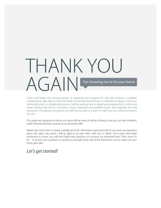 Today we'll begin the exciting process of preparing your property for sale and creating a complete 
marketing and sales plan to meet the needs of your real estate listing. It is important to keep in mind that 
selling real estate is a complicated process. I will be working hard to market your property both to other real 
estate professionals and to consumers, attract interested and qualiﬁed buyers, and negotiate the ﬁnal 
transaction. Throughout this process, we will need to work as a team to make sure your needs and desires 
are met.
This guide was designed to inform you about all the steps of selling a listing so that you can feel conﬁdent, 
make informed decisions, and act as an educated seller.
Please take some time to review carefully all of the information presented here. If you have any questions 
about the topics discussed, I will be glad to go over them with you in detail. Since every real estate 
transaction is unique, you will most likely have questions or concerns not presented here. That's what I'm 
for – to answer your questions, to guide you through every step of the transaction, and to make sure your 
home gets sold.
Let's get started!
For choosing me to list your home
AGAIN
THANK YOU
 
