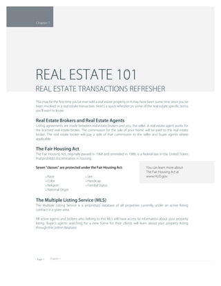 Chapter 1Page 1
You can learn more about 
The Fair Housing Act at 
www.HUD.gov.
The Multiple Listing Service (MLS)
The Multiple Listing Service is a proprietary database of all properties currently under an active listing 
contract in a given area.
All active agents and brokers who belong to this MLS will have access to information about your property 
listing. Buyer's agents searching for a new home for their clients will learn about your property listing 
through this online database.
Sex• 
Handicap• 
Familial Status• 
Race• 
Color• 
Religion• 
National Origin• 
This may be the ﬁrst time you've ever sold a real estate property or it may have been some time since you've 
been involved in a real estate transaction. Here's a quick refresher on some of the real estate speciﬁc terms 
you'll want to know.
Real Estate Brokers and Real Estate Agents
Listing agreements are made between real estate brokers and you, the seller. A real estate agent works for 
the licensed real estate broker. The commission for the sale of your home will be paid to the real estate 
broker. The real estate broker will pay a split of that commission to the seller and buyer agents where 
applicable.
The Fair Housing Act
The Fair Housing Act, originally passed in 1968 and amended in 1988, is a federal law in the United States 
that prohibits discrimination in housing.
Seven "classes" are protected under the Fair Housing Act:
REAL ESTATE 101
REAL ESTATE TRANSACTIONS REFRESHER
Chapter 1
 