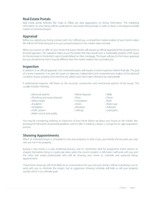 Page 2Chapter 1
Showing Appointments
When an interested buyer is scheduled to see your property, it's best if you, your family and any pets you may 
own are not in the property.
Buying a new home is a very emotional process, and it's sometimes hard for prospective home owners to 
imagine themselves living in a particular place when the current resident is still inside. I will work with you and 
the other real estate professionals who will be showing your home to schedule and supervise listing 
appointments.
These home showings will most likely be an inconvenience for you and your family. I will do everything I can to 
work with you to minimize the impact, but an aggressive showing schedule will help us sell your property 
quickly, which is our ultimate goal.
You may be considering ordering an inspection of your home before we place your house on the market. Not 
knowing the full extent of potential problems until an oﬀer is made by a buyer is a recipe for an ugly negotiation 
process.
Walls• 
Floors• 
Roof• 
Radon gas• 
Asbestos• 
Lead paint• 
Waste disposal• 
Pests• 
Foundation• 
Doors• 
Windows• 
Ceilings• 
Electrical systems• 
Plumbing and waste disposal• 
Water heater• 
Insulation• 
Ventilation• 
HVAC system• 
Water source and quality• 
Real Estate Portals
Real estate portal websites like Trulia or Zillow are data aggregators on listing information. The marketing 
information on your listing will be syndicated to real estate listing portals in order to draw in the largest possible 
market of interested buyers.
Appraisal
Before you signed your listing contract with me, I oﬀered you a competitive market analysis of your home's value. 
We will set the ﬁnal asking price on your property based on this market value estimate.
When you receive an oﬀer on your home, the buyer's lender will require an oﬃcial appraisal of the property from a 
licensed appraiser. This valuation helps assure the lender that they would own a marketable property if the buyer 
(or the borrower in the lender's eyes) should default on their mortgage. The buyer will pay for the house appraisal, 
but you should know that it may be diﬀerent than the market analysis that I provided you.
Inspection
In addition to an oﬃcial appraisal, most interested buyers will request a home inspection before ﬁnal sale. The goal 
of a home inspection is to give the buyer an objective, independent and comprehensive analysis of the physical 
condition of your property and check for any safety issues that might otherwise be unknowable.
A professional inspector will check on the structure, construction and mechanical systems of the house. This 
usually includes checking:
 