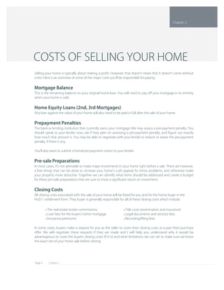 Chapter 2Page 3
In some cases, buyers make a request for you as the seller to cover their closing costs as a part their purchase 
oﬀer. We will negotiate these requests if they are made and I will help you understand why it would be 
advantageous to cover the buyers closing costs (if it is) and what limitations we can set to make sure we know 
the exact net of your home sale before closing.
Title costs (examination and insurance)• 
Legal documents and services fees• 
Recording/ﬁling fees• 
The real estate broker commissions• 
Loan fees for the buyer's home mortgage• 
Insurance premiums• 
Selling your home is typically about making a proﬁt. However, that doesn't mean that it doesn't come without 
costs. Here is an overview of some of the major costs you'll be responsible for paying.
Mortgage Balance
This is the remaining balance on your original home loan. You will need to pay oﬀ your mortgage in its entirety 
when your home is sold.
Home Equity Loans (2nd, 3rd Mortgages)
Any loan against the value of your home will also need to be paid in full after the sale of your home.
Prepayment Penalties
The bank or lending institution that currently owns your mortgage title may assess a pre­payment penalty. You 
should speak to your lender now, ask if they plan on assessing a pre­payment penalty, and ﬁgure out exactly 
how much that amount is. You may be able to negotiate with your lender to reduce or waive the pre­payment 
penalty, if there is any.
You'll also want to submit a formal pre­payment notice to your lender.
Pre­sale Preparations
In most cases, it's not advisable to make major investments in your home right before a sale. There are however, 
a few things that can be done to increase your home's curb appeal, ﬁx minor problems, and otherwise make 
your property more attractive. Together we can identify what items should be addressed and create a budget 
for these pre­sale preparations that are sure to show a signiﬁcant return on investment.
Closing Costs
All closing costs associated with the sale of your home will be listed for you and for the home buyer in the 
HUD­1 settlement form. They buyer is generally responsible for all of these closing costs which include:
COSTS OF SELLING YOUR HOME
Chapter 2
 
