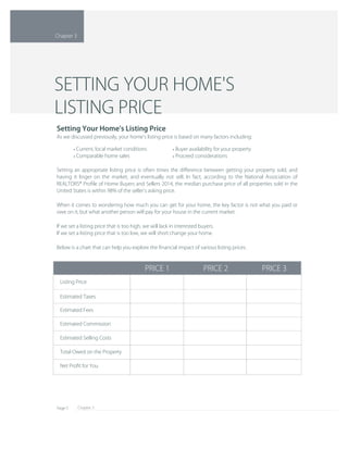 Chapter 3Page 5
Net Proﬁt for You
Total Owed on the Property
Estimated Selling Costs
Estimated Commission
Estimated Fees
Estimated Taxes
Listing Price
PRICE 3PRICE 2PRICE 1
Setting an appropriate listing price is often times the diﬀerence between getting your property sold, and 
having it linger on the market, and eventually not sell. In fact, according to the National Association of 
REALTORS® Proﬁle of Home Buyers and Sellers 2014, the median purchase price of all properties sold in the 
United States is within 98% of the seller's asking price.
When it comes to wondering how much you can get for your home, the key factor is not what you paid or 
owe on it, but what another person will pay for your house in the current market.
If we set a listing price that is too high, we will lack in interested buyers.
If we set a listing price that is too low, we will short change your home.
Below is a chart that can help you explore the ﬁnancial impact of various listing prices.
Buyer availability for your property• 
Proceed considerations• 
Current, local market conditions• 
Comparable home sales• 
Setting Your Home's Listing Price
As we discussed previously, your home's listing price is based on many factors including:
SETTING YOUR HOME'S
LISTING PRICE
Chapter 3
 